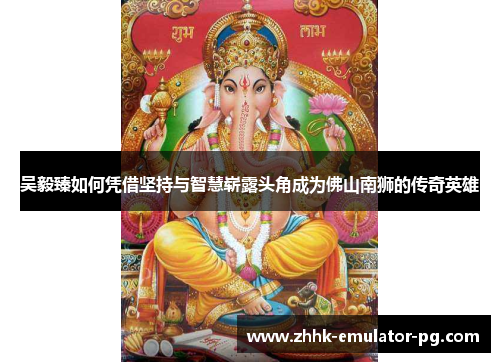 吴毅臻如何凭借坚持与智慧崭露头角成为佛山南狮的传奇英雄