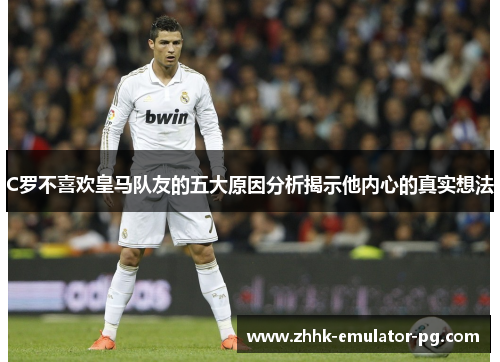 C罗不喜欢皇马队友的五大原因分析揭示他内心的真实想法