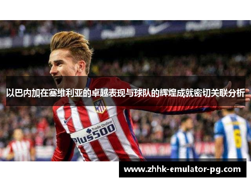 以巴内加在塞维利亚的卓越表现与球队的辉煌成就密切关联分析