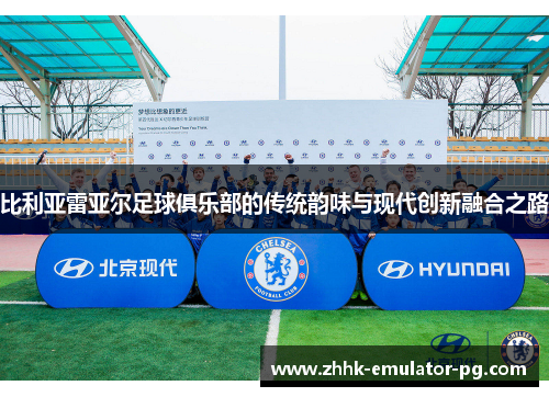 比利亚雷亚尔足球俱乐部的传统韵味与现代创新融合之路