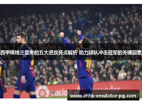 西甲锋线三重奏的五大进攻亮点解析 助力球队冲击冠军的关键因素