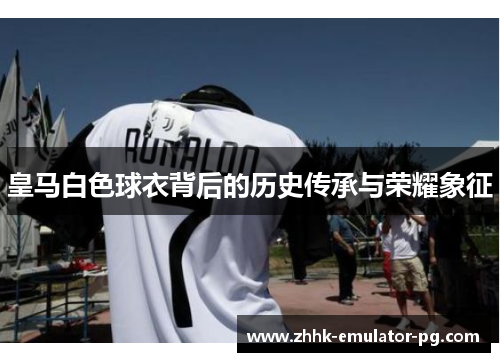 皇马白色球衣背后的历史传承与荣耀象征
