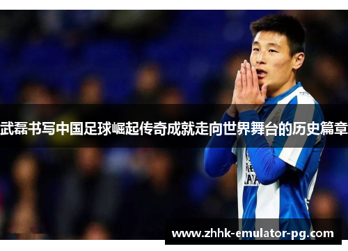 武磊书写中国足球崛起传奇成就走向世界舞台的历史篇章