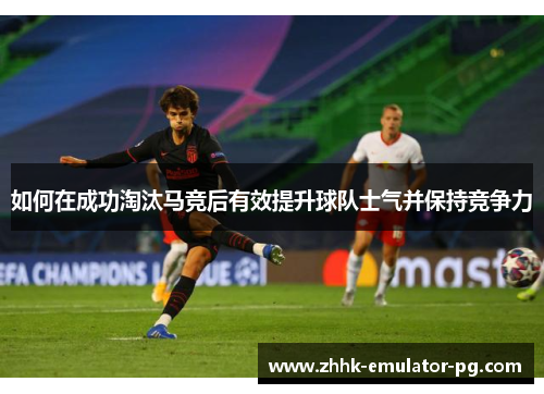 如何在成功淘汰马竞后有效提升球队士气并保持竞争力
