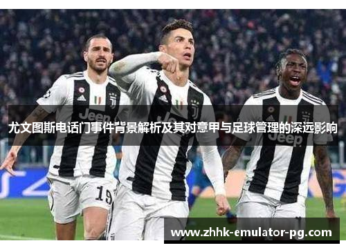 尤文图斯电话门事件背景解析及其对意甲与足球管理的深远影响 尤文图斯电话门事件背景解析及其对意甲与足球管理的深远影响