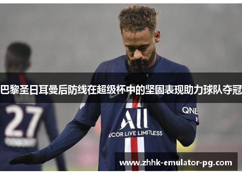巴黎圣日耳曼后防线在超级杯中的坚固表现助力球队夺冠