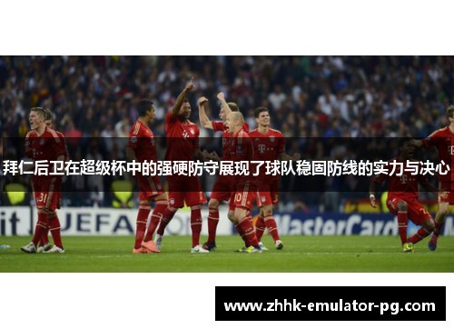 拜仁后卫在超级杯中的强硬防守展现了球队稳固防线的实力与决心