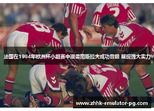 法国在1984年欧洲杯小组赛中逆袭南斯拉夫成功晋级 展现强大实力 法国在1984年欧洲杯小组赛中逆袭南斯拉夫成功晋级 展现强大实力