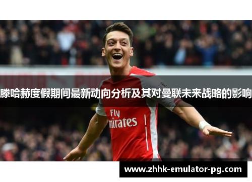 滕哈赫度假期间最新动向分析及其对曼联未来战略的影响