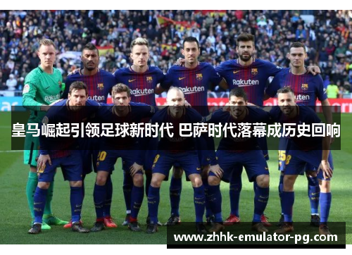 皇马崛起引领足球新时代 巴萨时代落幕成历史回响