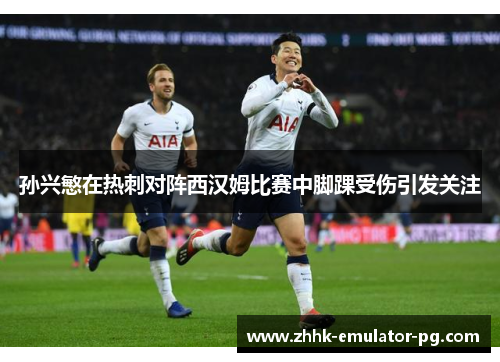 孙兴慜在热刺对阵西汉姆比赛中脚踝受伤引发关注