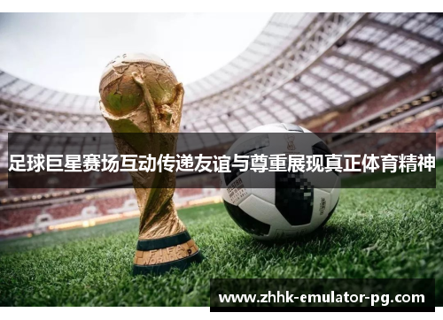 足球巨星赛场互动传递友谊与尊重展现真正体育精神 足球巨星赛场互动传递友谊与尊重展现真正体育精神