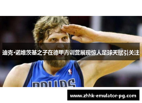 迪克·诺维茨基之子在德甲青训营展现惊人足球天赋引关注 迪克·诺维茨基之子在德甲青训营展现惊人足球天赋引关注